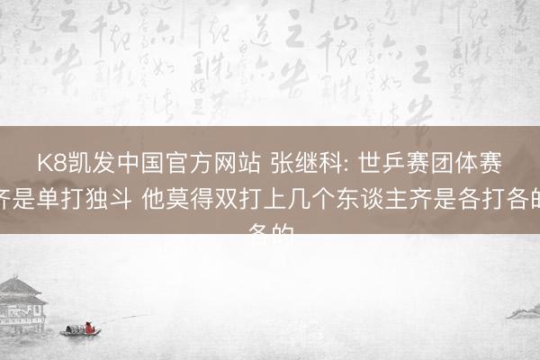 K8凯发中国官方网站 张继科: 世乒赛团体赛齐是单打独斗 他莫得双打上几个东谈主齐是各打各的