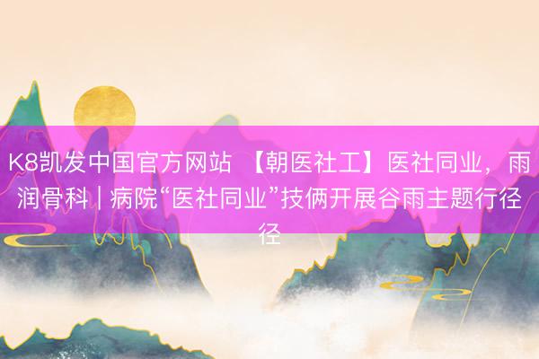 K8凯发中国官方网站 【朝医社工】医社同业，雨润骨科 | 病院“医社同业”技俩开展谷雨主题行径