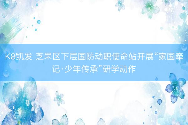 K8凯发 芝罘区下层国防动职使命站开展“家国牵记·少年传承”研学动作