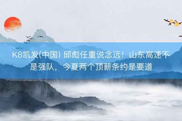 K8凯发(中国) 邱彪任重说念远！山东高速不是强队，今夏两个顶薪条约是要道