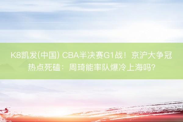 K8凯发(中国) CBA半决赛G1战！京沪大争冠热点死磕：周琦能率队爆冷上海吗？