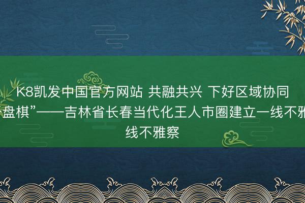 K8凯发中国官方网站 共融共兴 下好区域协同“一盘棋”——吉林省长春当代化王人市圈建立一线不雅察