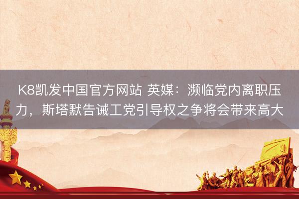 K8凯发中国官方网站 英媒:濒临党内离职压力,斯塔默告诫工党引导权之争将会带来高大