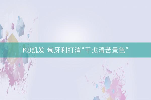 K8凯发 匈牙利打消“干戈清苦景色”