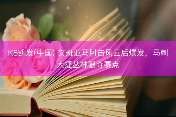 K8凯发(中国) 文班亚马肘击风云后爆发,马刺大捷丛林狼夺赛点