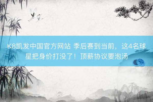 K8凯发中国官方网站 季后赛到当前，这4名球星把身价打没了！顶薪协议要泡汤