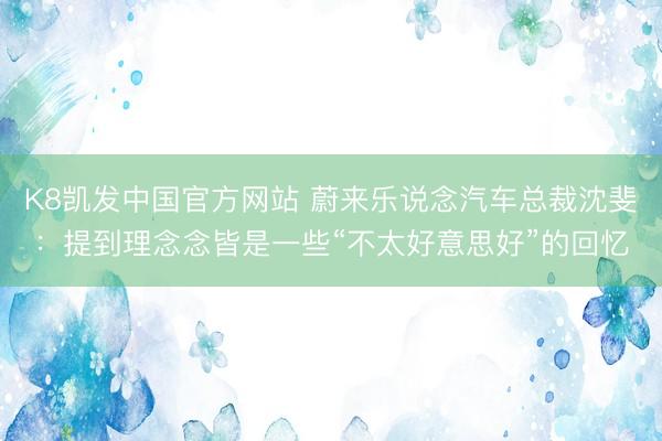 K8凯发中国官方网站 蔚来乐说念汽车总裁沈斐：提到理念念皆是一些“不太好意思好”的回忆
