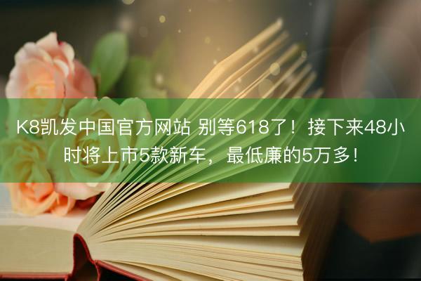 K8凯发中国官方网站 别等618了！接下来48小时将上市5款新车，最低廉的5万多！