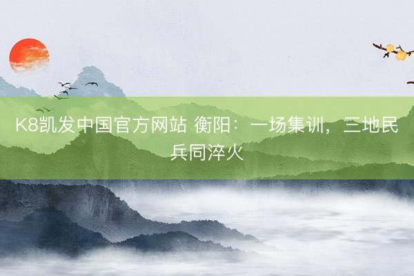K8凯发中国官方网站 衡阳：一场集训，三地民兵同淬火
