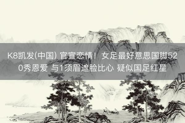 K8凯发(中国) 官宣恋情！女足最好意思国脚520秀恩爱 与1须眉遮脸比心 疑似国足红星