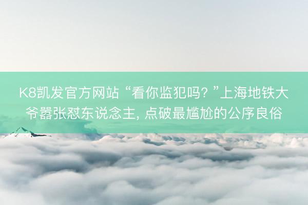 K8凯发官方网站 “看你监犯吗? ”上海地铁大爷嚣张怼东说念主， 点破最尴尬的公序良俗