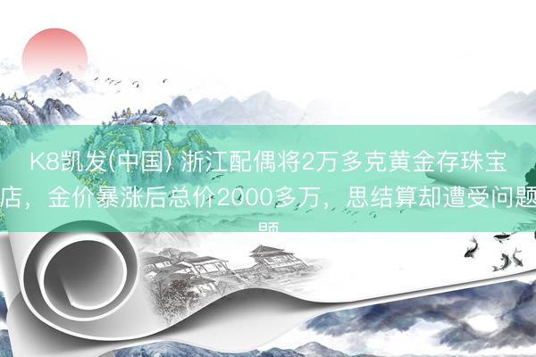 K8凯发(中国) 浙江配偶将2万多克黄金存珠宝店，金价暴涨后总价2000多万，思结算却遭受问题