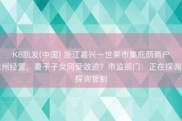 K8凯发(中国) 浙江嘉兴一世果市集庇荫商户在滁州经营，妻子子女同受敛迹？市监部门：正在探询管制