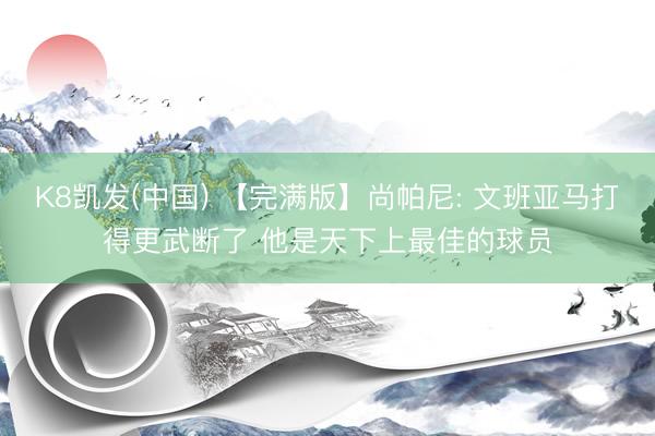K8凯发(中国) 【完满版】尚帕尼: 文班亚马打得更武断了 他是天下上最佳的球员