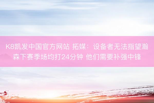 K8凯发中国官方网站 拓媒：设备者无法指望瀚森下赛季场均打24分钟 他们需要补强中锋