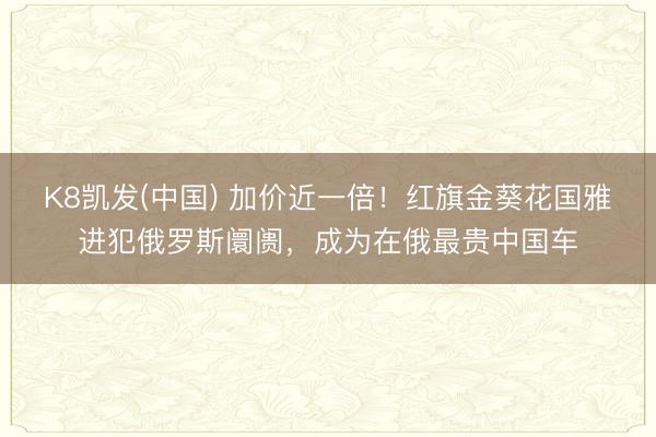 K8凯发(中国) 加价近一倍！红旗金葵花国雅进犯俄罗斯阛阓，成为在俄最贵中国车
