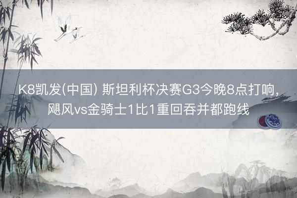 K8凯发(中国) 斯坦利杯决赛G3今晚8点打响，飓风vs金骑士1比1重回吞并都跑线