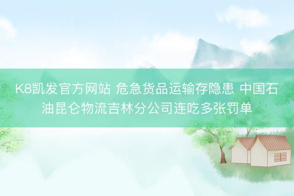 K8凯发官方网站 危急货品运输存隐患 中国石油昆仑物流吉林分公司连吃多张罚单