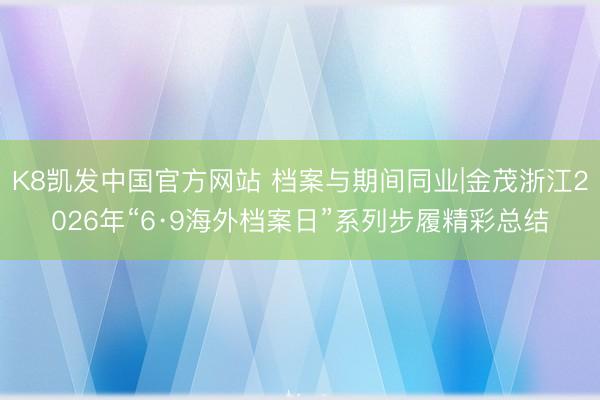K8凯发中国官方网站 档案与期间同业|金茂浙江2026年“6·9海外档案日”系列步履精彩总结
