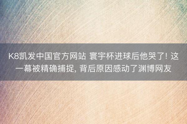 K8凯发中国官方网站 寰宇杯进球后他哭了! 这一幕被精确捕捉， 背后原因感动了渊博网友