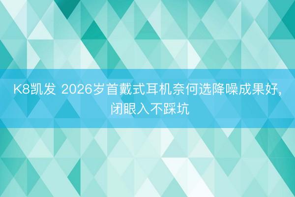 K8凯发 2026岁首戴式耳机奈何选降噪成果好， 闭眼入不踩坑