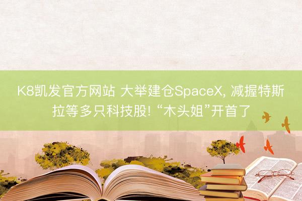 K8凯发官方网站 大举建仓SpaceX， 减握特斯拉等多只科技股! “木头姐”开首了