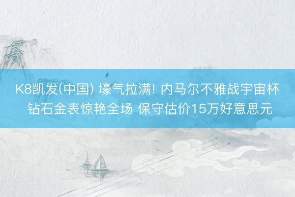 K8凯发(中国) 壕气拉满! 内马尔不雅战宇宙杯 钻石金表惊艳全场 保守估价15万好意思元