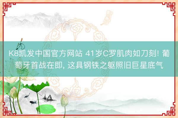 K8凯发中国官方网站 41岁C罗肌肉如刀刻! 葡萄牙首战在即， 这具钢铁之躯照旧巨星底气