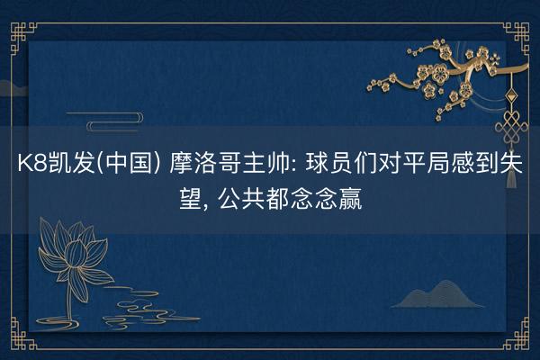 K8凯发(中国) 摩洛哥主帅: 球员们对平局感到失望， 公共都念念赢