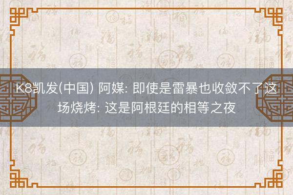 K8凯发(中国) 阿媒: 即使是雷暴也收敛不了这场烧烤: 这是阿根廷的相等之夜