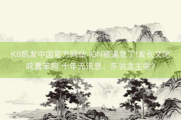 K8凯发中国官方网站 IGN被逼急了!发长文叱咤蠢笨狗 十年无讯息、东说念主呢？