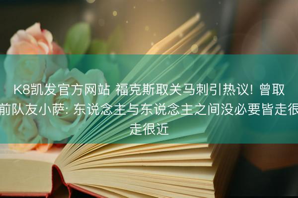 K8凯发官方网站 福克斯取关马刺引热议! 曾取关前队友小萨: 东说念主与东说念主之间没必要皆走很近