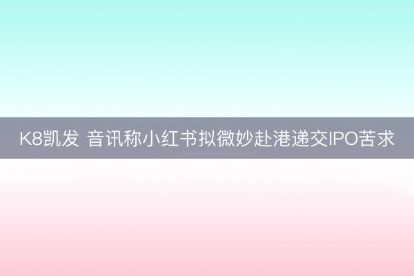 K8凯发 音讯称小红书拟微妙赴港递交IPO苦求