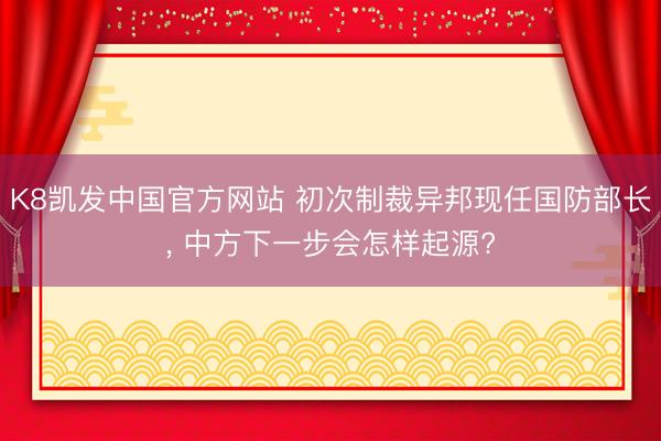 K8凯发中国官方网站 初次制裁异邦现任国防部长， 中方下一步会怎样起源?