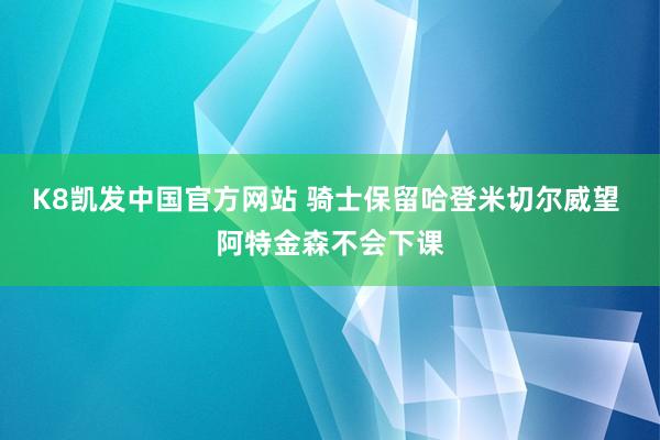 K8凯发中国官方网站 骑士保留哈登米切尔威望 阿特金森不会下课
