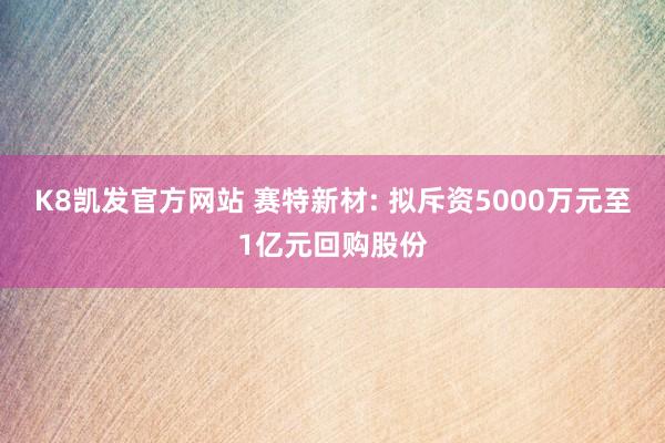K8凯发官方网站 赛特新材: 拟斥资5000万元至1亿元回购股份
