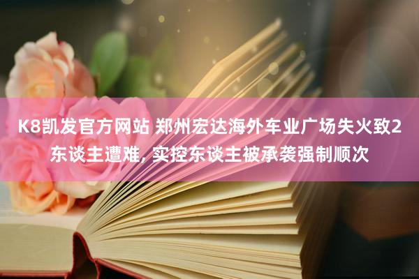 K8凯发官方网站 郑州宏达海外车业广场失火致2东谈主遭难, 实控东谈主被承袭强制顺次